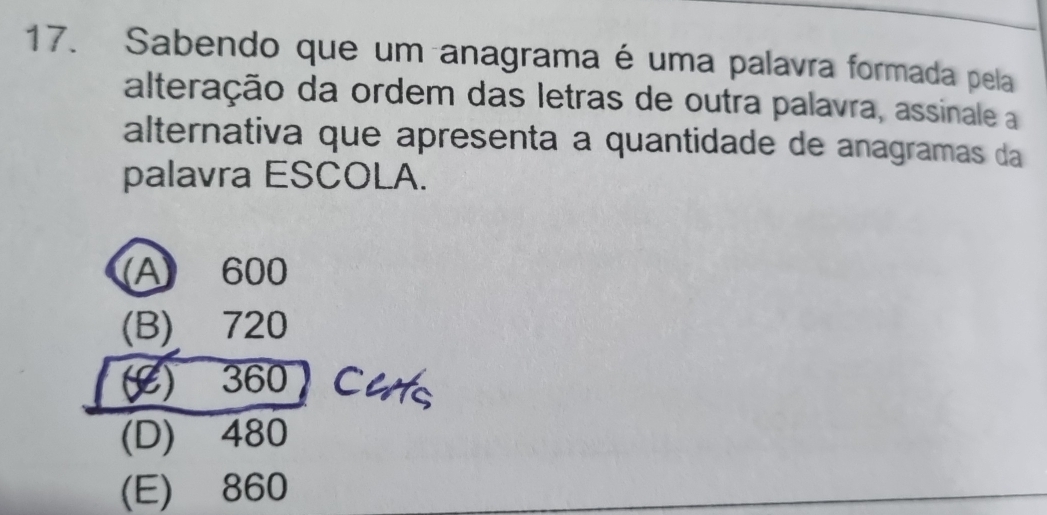 Sabendo que um anagrama é uma palavra formada pela
alteração da ordem das letras de outra palavra, assinale a
alternativa que apresenta a quantidade de anagramas da
palavra ESCOLA.
A) 600
(B) 720
() 360 Cuts
(D) 480
(E) 860