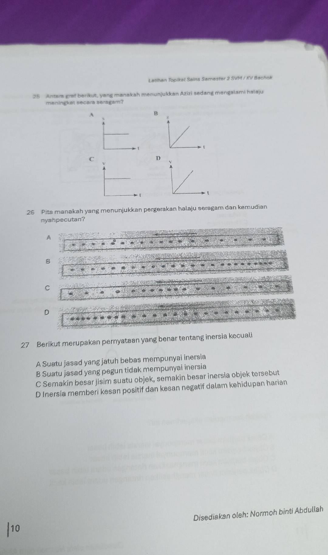 Latihan Topikal Sains Semester 2 SVM / KV Bachok
25 Antera graf berikut, yang manakah menunjukkan Azizi sedang mengalami halaju
meningket secara seragam?
A
B
C
D
26 Pita manakah yang menunjukkan pergerakan halaju seragam dan kemudian
nyahpecutan?
A
B
C
4
D
27 Berikut merupakan pernyataan yang benar tentang inersia kecuali
A Suatu jasad yang jatuh bebas mempunyai inersia
B Suatu jasad yang pegun tidak mempunyai inersia
C Semakin besar jisim suatu objek, semakin besar inersia objek tersebut
D Inersia memberi kesan positif dan kesan negatif dalam kehidupan harian
Disediakan oleh: Normoh binti Abdullah