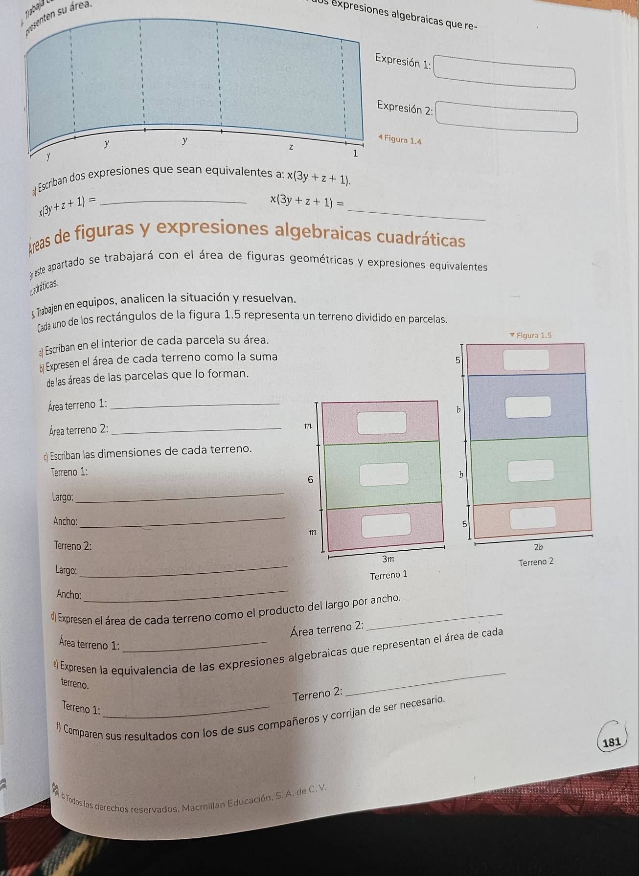 Trabajá 
presenten su área
Us expresiones algebraicas que re-
sión 1:
esión 2:
ra 1.4
) Escriban dos expresiones que sean equivalentes a: x(3y+z+1).
x(3y +z+1)= _
_
x(3y+z+1)=
Áreas de figuras y expresiones algebraicas cuadráticas
En este apartado se trabajará con el área de figuras geométricas y expresiones equivalentes
padráticas.
5, Trabajen en equipos, analicen la situación y resuelvan.
Cada uno de los rectángulos de la figura 1.5 representa un terreno dividido en parcelas.
a) Escriban en el interior de cada parcela su área. 
b) Expresen el área de cada terreno como la suma
de las áreas de las parcelas que lo forman.
Área terreno 1:_
Área terreno 2: _
c) Escriban las dimensiones de cada terreno.
Terreno 1:
Largo:
_
Ancho:
_
Terreno 2: 
Largo:
_Terreno 1 Terreno 2
Ancho:
_
d) Expresen el área de cada terreno como el producto del largo por ancho.
Área terreno 2:
Área terreno 1:
Expresen la equivalencia de las expresiones algebraicas que representan el área de cada
terreno.
Terreno 2:
_
Terreno 1:
f) Comparen sus resultados con los de sus compañeros y corrijan de ser necesario.
181
# Todos los derechos reservados, Macmillan Educación, S. A. de C. V.