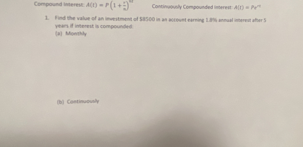 Compound Interest: A(t)=P(1+ r/n )^nt Continuously Compounded Interest: A(t)=Pe^(rt)
1. Find the value of an investment of $8500 in an account earning 1.8% annual interest after 5
years if interest is compounded: 
(a) Monthly 
(b) Continuously