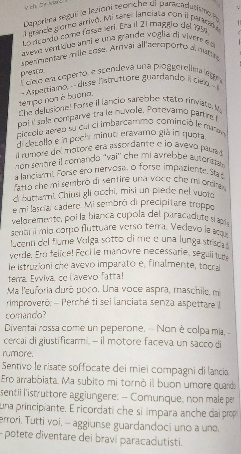 Vichi De Marcí
√
Dapprima seguii le lezioni teoriche di paracadutismo. Po
1
il grande giorno arrivò. Mi sarei lanciata con il paracadut
Lo ricordo come fosse ieri. Era il 21 maggio del 1959,
avevo ventidue anni e una grande voglia di vivere e di
sperimentare mille cose. Arrivai all’aeroporto al matting
presto.
Il cielo era coperto, e scendeva una pioggerellina leggera
- Aspettiamo, - disse l’istruttore guardando il cielo. - I
tempo non è buono.
Che delusione! Forse il lancio sarebbe stato rinviato. Ma
poi il sole comparve tra le nuvole. Potevamo partire, I[
piccolo aereo su cui ci imbarcammo cominciò le manove
di decollo e in pochi minuti eravamo già in quota.
Il rumore del motore era assordante e io avevo paura d
non sentire il comando “vai” che mi avrebbe autorizzat
a lanciarmi. Forse ero nervosa, o forse impaziente. Sta d
fatto che mi sembrò di sentire una voce che mi ordinava
di buttarmi. Chiusi gli occhi, misi un piede nel vuoto
e mi lasciai cadere. Mi sembrò di precipitare troppo
velocemente, poi la bianca cupola del paracadute si aprie
sentii il mio corpo fluttuare verso terra. Vedevo le acque
lucenti del fiume Volga sotto di me e una lunga striscia d
verde. Ero felice! Feci le manovre necessarie, seguii tutte
le istruzioni che avevo imparato e, finalmente, toccai
terra. Evviva, ce l’avevo fatta!
Ma l’euforia durò poco. Una voce aspra, maschile, mi
rimproverò: - Perché ti sei lanciata senza aspettare il
comando?
Diventai rossa come un peperone. — Non è colpa mia,-
cercai di giustificarmi, - il motore faceva un sacco di
rumore.
Sentivo le risate soffocate dei miei compagni di lancio.
Ero arrabbiata. Ma subito mi tornò il buon umore quando
sentii l'istruttore aggiungere: - Comunque, non male per
una principiante. E ricordati che si impara anche dai prop
errori. Tutti voi, - aggiunse guardandoci uno a uno,
- potete diventare dei bravi paracadutisti.