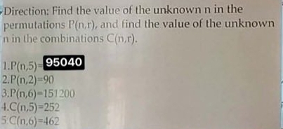 Direction: Find the value of the unknown n in the 
permutations P(n,r) , and find the value of the unknown 
n in the combinations C(n,r). 
1. P(n,5)= 95040
2. P(n,2)=90
3. P(n,6)=151200
4 C(n,5)=252
5 C(n,6)=462