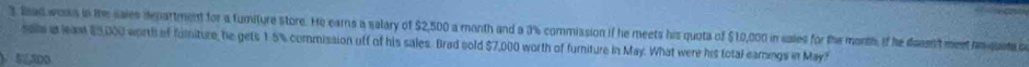 lad works in the sales department for a tumiture store. He earns a salary of $2,500 a month and a 3% commission if he meets his quota of $10,000 in sales for the month. If he deasn't meet hmquete c
sas a eam $5,000 worth of fomiture, he gets 1.5% commission off of his sales. Brad sold $7,000 worth of furniture in May. What were his total earngs in May?
1 52,300