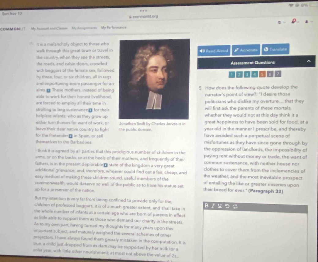 Sun Nov 10 8%
@ commonlit.org
COMMONLIT My Account and Classes My Assigements My Performance
It is a melancholy object to those who
walk through this great town or travel in◀ Read Aloud Annotate Translate
the country, when they see the streets,
the roads, and cabin doors, crowdedAssessment Questions
with beggars of the ferale sex, followed
1 2 4 5 6 7
by three, four, or six children, all in rags
and importuning every passenger for an
alms  These mothers, instead of being5. How does the following quote develop the
able to work for their honest livelihood,narrator's point of view?: "I desire those
are forced to employ all their time inpoliticians who dislike my overture... that they
strolling to beg sustenance₹ for their will first ask the parents of these mortals,
helpless infants: who as they grow upwhether they would not at this day think it a
either turn thieves for want of work, or Jonathon Swift by Charles Jervas is in great happiness to have been sold for food, at a
leave their dear native country to fight the public domain. year old in the manner I prescribe, and thereby
for the Pretender  in Spain, or sell have avoided such a perpetual scene of
themselves to the Barbadoes misfortunes as they have since gone through by
the oppression of landlords, the impossibility of
l think it is agreed by all parties that this prodigious number of children in the paying rent without money or trade, the want of
arms, or on the backs, or at the heels of their mothers, and frequently of their common sustenance, with neither house nor
fathers, is in the present deplorable  state of the kingdom a very great clothes to cover them from the inclemencies of
additional grievance, and, therefore, whoever could find out a fair, cheap, and the weather, and the most inevitable prospect
easy method of making these children sound, useful members of the of entailing the like or greater miseries upon
commonwealth, would deserve so well of the public as to have his statue set their breed for ever." (Paragraph 32)
up for a preserver of the nation.
But my intention is very far from being confined to provide only for the
B
children of professed beggars; it is of a much greater extent, and shall take in
the whole number of infants at a certain age who are born of parents in effect
as little able to support them as those who demand our charity in the streets.
As to my own part, having turned my thoughts for many years upon this
important subject, and maturely weighed the several schemes of other
projectors, I have always found them grossly mistaken in the computation. It is
true, a child just dropped from its dam may be supported by her milk for a
solar year, with little other nourishment; at most not above the value of 2s.,