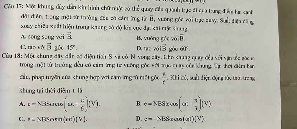 Một khung dây dẫn kín hình chữ nhật có thể quay đều quanh trục đi qua trung điểm hai cạnh
đối diện, trong một từ trường đều có cảm ừng từ vector B , vuông góc với trục quay. Suất điện động
xoay chiều xuất hiện trong khung có độ lớn cực đại khi mặt khung
A. song song với vector B. B. vuông góc với vector B.
C. tạo với vector B góc 45°. D. tạo với vector B góc 60°. 
Câu 18: Một khung dây dẫn có diện tích S và có N vòng dây. Cho khung quay đều với vận tốc góc ơ
trong một từ trường đều có cảm ứng từ vuông góc với trục quay của khung. Tại thời điểm ban
đầu, pháp tuyến của khung hợp với cảm ứng từ một góc  π /6 . Khi đó, suất điện động tức thời trong
khung tại thời điểm t là
A. e=NBSomega cos (omega t+ π /6 )(V). e=NBSomega cos (omega t- π /3 )(V). 
B.
C. e=NBSomega sin (omega t)(V). D. e=-NBSomega cos (omega t)(V).