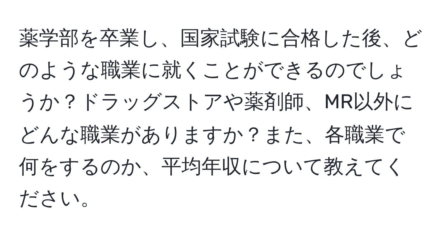 薬学部を卒業し、国家試験に合格した後、どのような職業に就くことができるのでしょうか？ドラッグストアや薬剤師、MR以外にどんな職業がありますか？また、各職業で何をするのか、平均年収について教えてください。