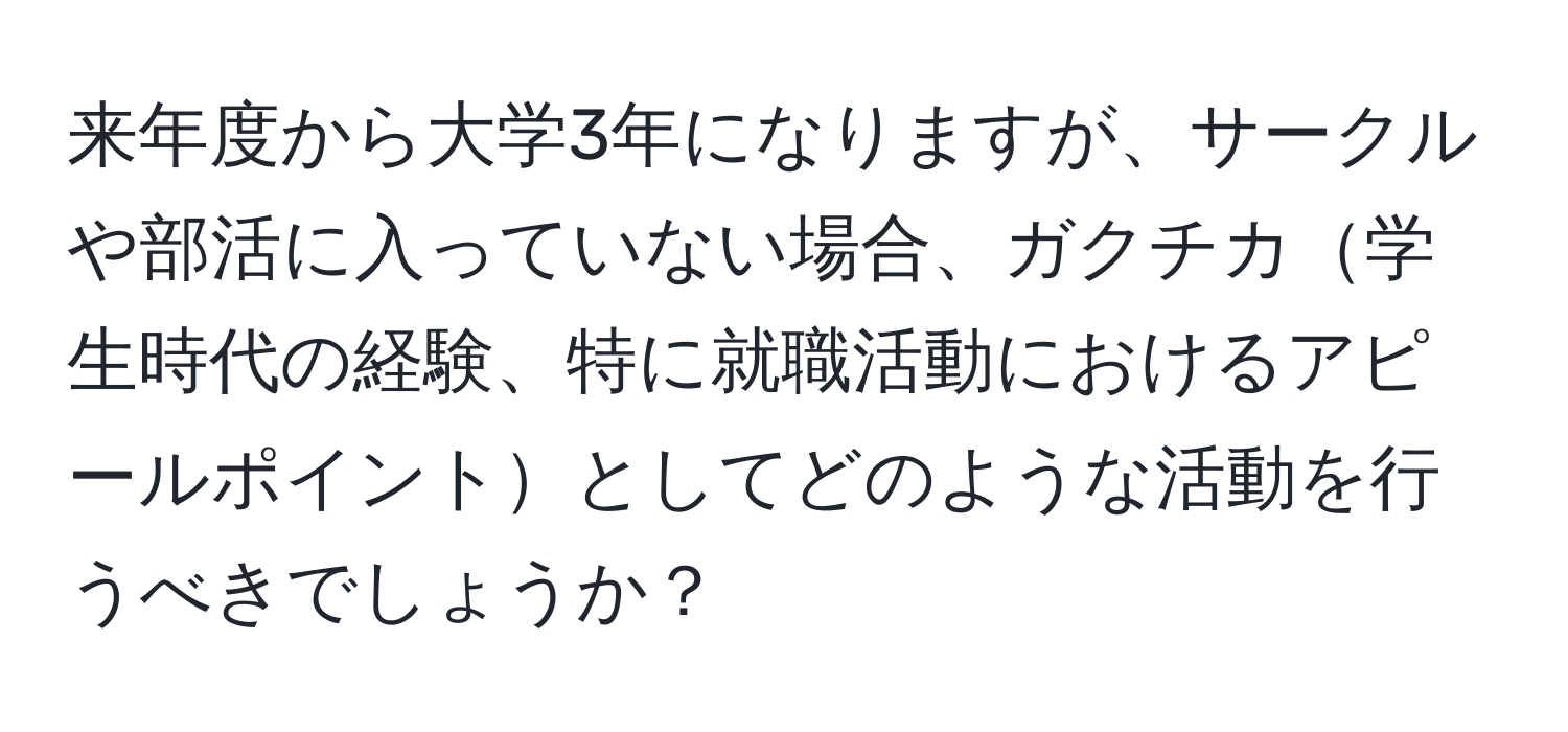 来年度から大学3年になりますが、サークルや部活に入っていない場合、ガクチカ学生時代の経験、特に就職活動におけるアピールポイントとしてどのような活動を行うべきでしょうか？