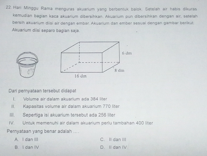 Hari Minggu Rama menguras akuarium yang berbentuk balok. Setelah air habis dikuras
kemudian bagian kaca akuarium dibersihkan. Akuarium pun dibersihkan dengan air, setelah
bersih akuarium diisi air dengan ember. Akuarium dan ember sesuai dengan gambar berikut:
Akuarium diisi separo bagian saja.
Dari pernyataan tersebut didapat
I. Volume air dalam akuarium ada 384 liter
II. Kapasitas volume air dalam akuarium 770 liter
III. Sepertiga isi akuarium tersebut ada 256 liter
IV. Untuk memenuhi air dalam akuarium perlu tambahan 400 liter
Pernyataan yang benar adalah ....
A. I dan III C. II dan III
B. I dan IV D. II dan IV