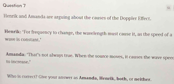 SL 
Henrik and Amanda are arguing about the causes of the Doppler Effect. 
Henrik: ‘For frequency to change, the wavelength must cause it, as the speed of a 
wave is constant.’ 
Amanda: ‘That’s not always true. When the source moves, it causes the wave speec 
to increase.’ 
Who is correct? Give your answer as Amanda, Henrik, both, or neither.