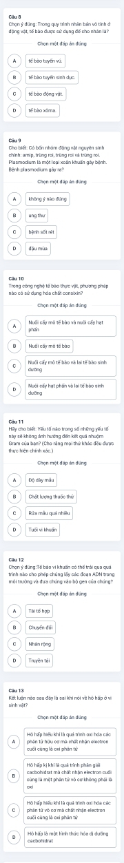 động vật, tế bào được sử dụng đế cho nhân là?
Chọn một đáp án đúng
tế bào xôma
chính: amip, trùng roi, trùng roi và trùng roi.
Plasmodium là một loại xoán khuẩn gây bệnh.
Bệnh plasmodium gây ra7
Trong công nghệ tế bào thực vật, phương pháp
nào có sử dụng hóa chất consixin?
Chọn một đáp án đúng
phần
Nuổi cây mô tế bào
Nuổi cấy mô tế bào và lai tế bào sinh
duāng
Nuôi cấy hạt phần và lại tế bào sinh
Hãy cho biết: Yếu tố nào trong số những yếu tố
này sẽ không ảnh hưởng đến kết quả nhuộm
Gram của ban? (Cho rằng mọi thứ khác đều được
thực hiện chính xáo.)
Độ dày mẫu
Tuổi vi khuấi
Câu 12
Chọn ý đúng:Tể bào vi khuẩn có thể trải qua quá
trình nào cho phép chúng lấy các đoạn ADN trong
sinh vật?
Chọn một đấp án đúng
phân tử hữu cơ mà chất nhận electron
cacbohidrat mà chất nhận electron cuối
Hồ hấp hiếu khi là quả trình oxi hóa các
cuối cũng là oxí phān tù phản tử vô cơ mà chất nhận electron
Hồ hấp là một hình thức hóa dị dưỡng
cacbolhidrat