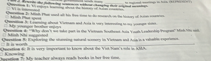 goverment sends many to regional meetings in Asia. (REPRESENT) 
dee a. Rewrite the folluwing sentences without changing their original meanings. 
Question I: Vi enjoys learning about the history of Asian countries. 
Vi is interested 
Question 2: Minh Phat used all his free time to do research on the history of Asian countries. 
0 Minh Phat spent 
Question 3: Learning about Vietnam and Asia is very interesting to my younger sister. 
* My younger brother enjoys 
Question 4: “Why don’t we take part in the Vietnam Southeast Asia Youth Leadership Program” Minh Nhi said. 
* Minh Nhi suggested 
Question 5: Exploring the stunning natural scenery in Vietnam and Asia is a valuable experience. 
□ It is worth_ 
Question 6: It is very important to know about the Viet Nam's role in ASIA. 
Knowing 
Question 7: My teacher always reads books in her free time.