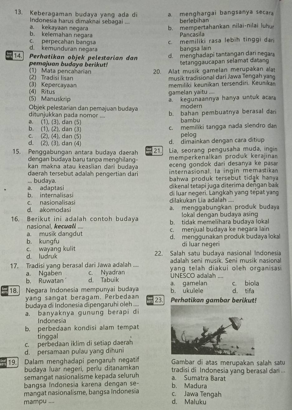 Keberagaman budaya yang ada di a. menghargai bangsanya secara
Indonesia harus dimaknai sebagai .... berlebihan
a. kekayaan negara b. mempertahankan nilai-nilai luhur
b. kelemahan negara Pancasila
c. perpecahan bangsa c. memiliki rasa lebih tinggi dari
d. kemunduran negara bangsa lain
14.  Perhatikan objek pelestarian dan d. menghadapi tantangan dari negara
pemajuan budaya berikut! tetanggaucapan selamat datang
(1) Mata pencaharian 20. Alat musik gamelan merupakan alat
(2) Tradisi lisan musik tradisional dari Jawa Tengah yang
(3) Kepercayaan memiliki keunikan tersendiri. Keunikan
(4) Ritus gamelan yaitu ....
(5) Manuskrip a. kegunaannya hanya untuk acara
Objek pelestarian dan pemajuan budaya modern
ditunjukkan pada nomor .... b. bahan pembuatnya berasal dari
a. (1), (3), dan (5) bambu
b. (1), (2), dan (3) c. memiliki tangga nada slendro dan
c. (2), (4), dan (5) pelog
d. (2), (3), dan (4) d. dimainkan dengan cara ditiup
15. Penggabungan antara budaya daerah ois 21. Lia, seorang pengusaha muda, ingin
dengan budaya baru tanpa menghilang- memperkenalkan produk kerajinan
kan makna atau keaslian dari budaya eceng gondok dari desanya ke pasar
daerah tersebut adalah pengertian dari internasional. Ia ingin memastikan
... budaya. bahwa produk tersebut tidak hanya
a. adaptasi dikenal tetapi juga diterima dengan baik
b. internalisasi di luar negeri. Langkah yang tepat yang
c. nasionalisasi dilakukan Lia adalah ....
d. akomodasi a. menggabungkan produk budaya
lokal dengan budaya asing
16. Berikut ini adalah contoh budaya b. tidak memelihara budaya lokal
nasional, kecuali ....
a. musik dangdut c. menjual budaya ke negara lain
d. menggunakan produk budaya lokal
b. kungfu di luar negeri
c. wayang kulit
d. ludruk 22. Salah satu budaya nasional Indonesia
adalah seni musik. Seni musik nasional
17. Tradisi yang berasal dari Jawa adalah .... yang telah diakui oleh organisasi
a. Ngaben c. Nyadran
UNESCO adalah
b. Ruwatan´ d. Tabuik
a. gamelan c. biola
18. Negara Indonesia mempunyai budaya b. ukulele d. tifa
yang sangat beragam. Perbedaan 23. Perhatikan gambar berikut!
budaya di Indonesia dipengaruhi oleh ....
a. banyaknya gunung berapi di
Indonesia
b. perbedaan kondisi alam tempat
tinggal
c. perbedaan iklim di setiap daerah
d. persamaan pulau yang dihuni
19. Dalam menghadapi pengaruh negatif Gambar di atas merupakan salah satu
budaya luar negeri, perlu ditanamkan tradisi di Indonesia yang berasal dari ...
semangat nasionalisme kepada seluruh a. Sumatra Barat
bangsa Indonesia karena dengan se- b. Madura
mangat nasionalisme, bangsa Indonesia c. Jawa Tengah
mampu .... d. Maluku