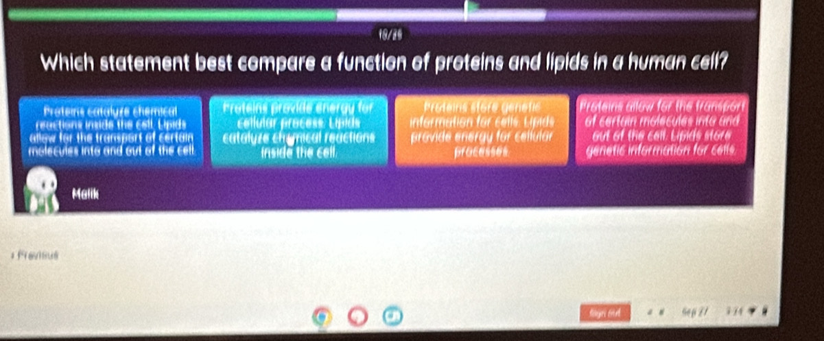 18/26
Which statement best compare a function of proteins and lipids in a human cell?
Proteins cataluze chemical Proteins provide energy for Proteins store génetic Proteins allow for the fransport
reactions inside the cell. Lipids cellular process. Lipids information for cel ls Li ids of certain molecules into and 
allow for the transport of certain catalyze chrymical reactions provide energy for cellular out of the call. Lipids store
molecules into and out of the cel inside the cell. pracesss genetic information for cells
Malik
; Fravisius
Gé 3-14