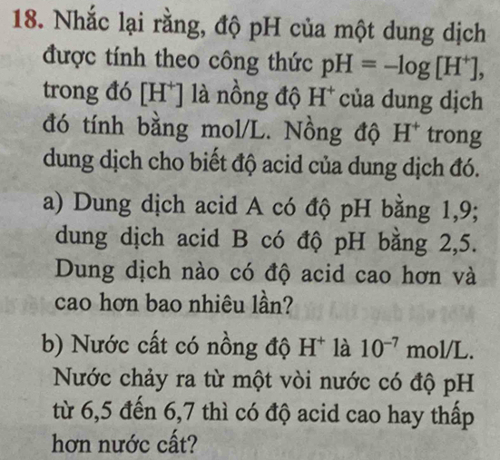 Nhắc lại rằng, độ pH của một dung dịch 
được tính theo công thức pH=-log [H^+], 
trong đó [H*] là nồng độ H* của dung dịch 
đó tính bằng mol/L. Nồng độ H^+ trong 
dung dịch cho biết độ acid của dung dịch đó. 
a) Dung dịch acid A có độ pH bằng 1,9; 
dung dịch acid B có độ pH bằng 2,5. 
Dung dịch nào có độ acid cao hơn và 
cao hơn bao nhiêu lần? 
b) Nước cất có nồng độ H^+ là 10^(-7)mol/L. 
Nước chảy ra từ một vòi nước có độ pH 
từ 6,5 đến 6,7 thì có độ acid cao hay thấp 
hơn nước cất?