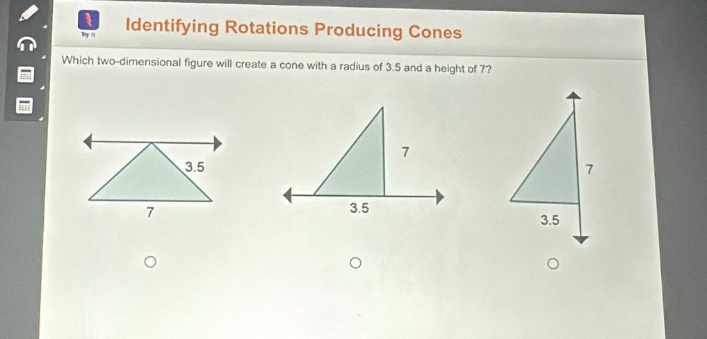 Try It Identifying Rotations Producing Cones
Which two-dimensional figure will create a cone with a radius of 3.5 and a height of 7?
7
3.5