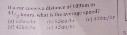 If a car covers a distance of 189km in
41/5 hours, what is the average speed?
(a) 62km/hr (b) 52km/hr (c) 40km/hr
(d) 42km/hr (e) 32km/hr
5.