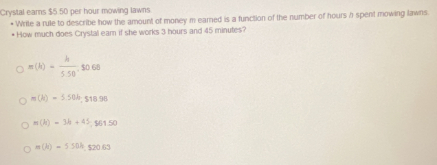 Crystal earns $5.50 per hour mowing lawns
Write a rule to describe how the amount of money m earned is a function of the number of hours h spent mowing lawns.
How much does Crystal earn if she works 3 hours and 45 minutes?
m(h)= h/5.50 . $0.68
m(h)=5.50h, $18.98
m(h)=3h+45; $61.50
m(h)=5.50h, S20.63