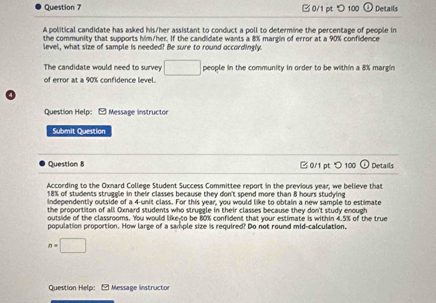 □ 0/1 pt つ100 Details 
A political candidate has asked his/her assistant to conduct a poll to determine the percentage of people in 
the community that supports him/her. If the candidate wants a 8% margin of error at a 90% confidence 
level, what size of sample is needed? Be sure to round accordingly. 
The candidate would need to survey □ people in the community in order to be within a 8% margin 
of error at a 90% confidence level. 
4 
Question Help: * Message instructor 
Submit Question 
Question 8 □ 0/1 pt つ 100 o Details 
According to the Oxnard College Student Success Committee report in the previous year, we believe that
18% of students struggle in their classes because they don't spend more than 8 hours studying 
independently outside of a 4 -unit class. For this year, you would like to obtain a new sample to estimate 
the proportiton of all Oxnard students who struggle in their classes because they don't study enough 
outside of the classrooms. You would like to be 80% confident that your estimate is within 4.5% of the true 
population proportion. How large of a sample size is required? Do not round mid-calculation.
n=□
Question Help: Message instructor