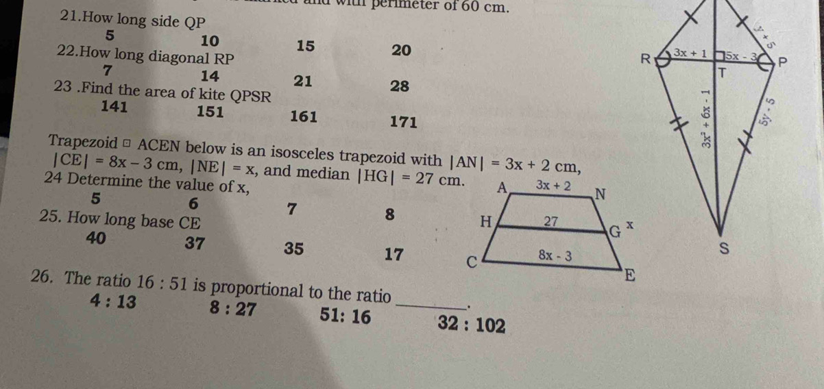 and with perimeter of 60 cm.
21.How long side QP
5
10
15
20
22.How long diagonal RP 
7
14 21 28
23 .Find the area of kite QPSR
141 151 161 171
Trapezoid □ ACEN below is an isosceles trapezoid with |AN|=3x+2cm,
|CE|=8x-3cm,|NE|=x , and median |HG|=27cm.
24 Determine the value of x, 
5
6
7
8
25. How long base CE 
40
37
35
17 
26. The ratio 16:51 is proportional to the ratio
.
4:13 8:27 51:16 _ 32:102