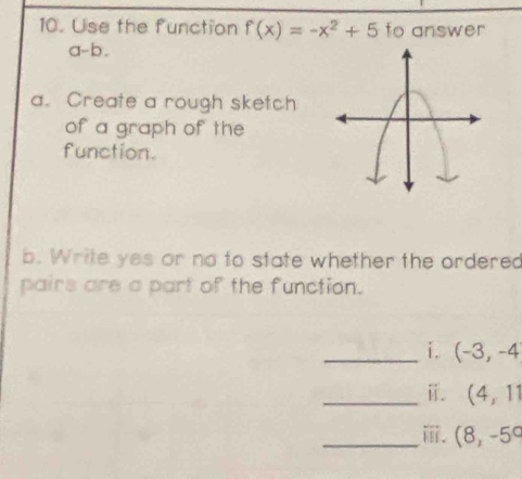 Use the function f(x)=-x^2+5 to answer 
a-b. 
a. Create a rough sketch 
of a graph of the 
function. 
b. Write yes or no to state whether the ordered 
pairs are a part of the function. 
_i. (-3,-4
_i. (4,11
_ⅲ. (8,-5°