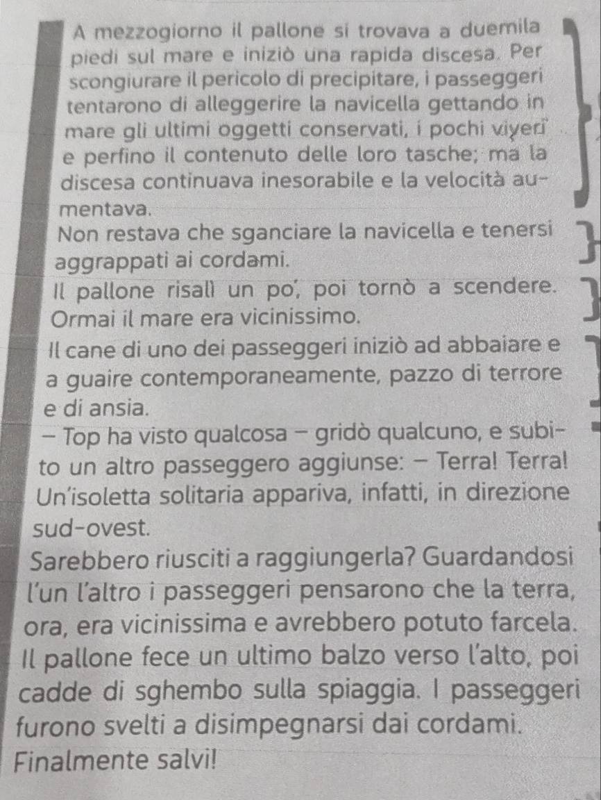 A mezzogiorno il pallone si trovava a duemila 
piedi sul mare e iniziò una rapida discesa. Per 
scongiurare il pericolo di precipitare, i passeggeri 
tentarono di alleggerire la navicella gettando in 
mare gli ultimi oggetti conservati, i pochi viyer i 
e perfino il contenuto delle loro tasche; ma la 
discesa continuava inesorabile e la velocità au- 
mentava. 
Non restava che sganciare la navicella e tenersi 
aggrappati ai cordami. 
Il pallone risalì un po', poi tornò a scendere. 
Ormai il mare era vicinissimo. 
Il cane di uno dei passeggeri iniziò ad abbaiare e 
a guaire contemporaneamente, pazzo di terrore 
e di ansia. 
- Top ha visto qualcosa - gridò qualcuno, e subi- 
to un altro passeggero aggiunse: - Terra! Terra! 
Un’isoletta solitaria appariva, infatti, in direzione 
sud-ovest. 
Sarebbero riusciti a raggiungerla? Guardandosi 
l’un l’altro i passeggeri pensarono che la terra, 
ora, era vicinissima e avrebbero potuto farcela. 
Il pallone fece un ultimo balzo verso l’alto, poi 
cadde di sghembo sulla spiaggia. I passeggeri 
furono svelti a disimpegnarsi dai cordami. 
Finalmente salvi!