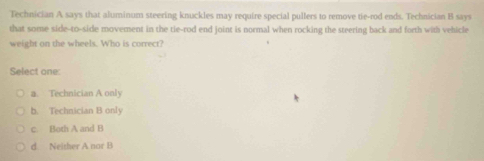 Technician A says that aluminum steering knuckles may require special pullers to remove tie-rod ends. Technician B says
that some side-to-side movement in the tie-rod end joint is normal when rocking the steering back and forth with vehicle
weight on the wheels. Who is correct?
Select one:
a. Technician A only
b. Technician B only
c. Both A and B
d Neither A nor B