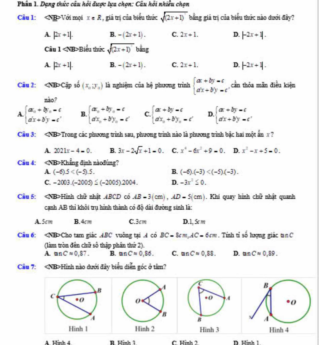 Phân 1. Dạng thức câu hỏi được lựa chọn: Câu hỏi nhiều chọn
Câu 1: Với mọi x∈ R , giá trị của biểu thức sqrt((2x+1)) bằng giá trị của biểu thức nào dưới đây?
A. |2x+1|. B. -(2x+1). C. 2x+1. D. |-2x+1|.
Câu 1 Biểu thức sqrt((2x+1)) bằng
A. |2x+1|. B. -(2x+1). C. 2x+1. D. |-2x+1|.
Câu 2: ∠ NB>C ặp số (x_0;y_0) là nghiệm của hệ phương trình beginarrayl ax+by=c a'x+b'y'=cendarray. cần thỏa mãn điều kiện
nào?
A beginarrayl ax_0+by_0=c a'x+b'y=c'endarray. B. beginarrayl ax_n+by_n=c a'x_n+b'y_n=c'endarray. C. beginarrayl ax+by=c a'x_n+b'y_n=c'endarray. D. beginarrayl ax+by=c a'x+b'y=c'endarray.
Câu 3: Trong các phương trình sau, phương trình nào là phương trình bậc hai một ẩn x ?
A. 2021x-4=0. B. 3x-2sqrt(x)+1=0. C. x^4-6x^2+9-0. D. x^2-x+5=0.
Câu 4: ∠ NB Khẳng định nàođúng?
A. (-6).5 B. (-6).(-3)
C. -2003.(-2005)≤ (-2005)2004. D. -3x^2≤ 0.
Câu 5: <0</tex> NB>Hình chữ nhật .4BCD có AB=3(cm),AD=5(cm). Khi quay hỉnh chữ nhật quanh
cạnh AB thỉ khôi trụ hình thành có độ dài đường sinh là:
A. 5cm B. 4cm C.3cm D.1, 5c m
Câu 6: ∠ NB> *Cho tam giác ABC vuông tại A có BC=8cm,AC=6cm. Tính tỉ số lượng giác tan C
(làm tròn đến chữ số thập phân thứ 2).
A. tan Capprox 0.87. B. tan Capprox 0.86. C. tan Capprox 0,88. D. tan Capprox 0,89.
Câu 7: Hình nào dưới đây biểu diễn góc ở tâm?
Hình 1   Hình 4
A. Hình 4 B. Hình 3 C. Hình 2 D. Hình 1