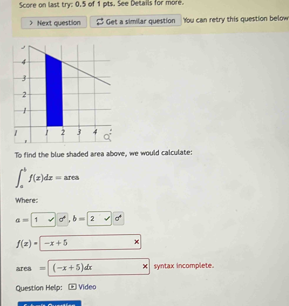 Score on last try: 0.5 of 1 pts. See Details for more. 
Next question Get a similar question You can retry this question below 
To find the blue shaded area above, we would calculate:
∈t _a^(bf(x)dx=area
Where:
a= 1 sigma ^4). b=2 sigma^6
f(x)=|-x+5
× 
area =(-x+5)dx × syntax incomplete. 
Question Help: Video