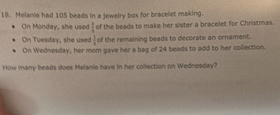 Melanie had 105 beads in a jewelry box for bracelet making. 
On Monday, she used  2/3  of the beads to make her sister a bracelet for Christmas. 
On Tuesday, she used  1/5  of the remaining beads to decorate an ornament. 
On Wednesday, her mom gave her a bag of 24 beads to add to her collection. 
How many beads does Melanie have in her collection on Wednesday?