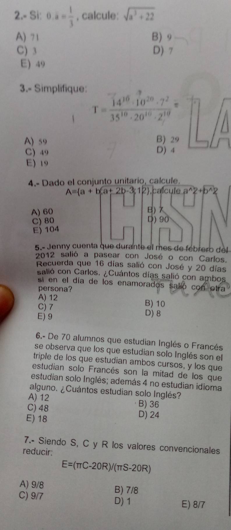 2.- Si: 0.overline a= 1/3  , calcule: sqrt(a^3+22)
A) 71 B) 9
C) 3 D) 7
E) 49
3.- Simplifique:
T= 14^(10)· 10^(20)· 7^2/35^(10)· 20^(10)· 2^(10) =
A) 59 B) 29
C) 49 D) 4
E) 19
4.- Dado el conjunto unitario, calcule.
A= a+b;a+2b-3;12 calcule a^(wedge)2+b^(wedge)2
A) 60 B) 7
C) 80 D) 90
E) 104
5.º Jenny cuenta que durante el mes de febrero del
2012 salió a pasear con José o con Carlos.
Recuerda que 16 días salió con José y 20 días
salió con Carlos. ¿Cuántos días salió con ambos
si en el día de los enamorados salió con otra
persona?
A) 12
C) 7
B) 10
E) 9
D) 8
6.- De 70 alumnos que estudian Inglés o Francés
se observa que los que estudian solo Inglés son el
triple de los que estudian ambos cursos, y los que
estudian solo Francés son la mitad de los que
estudian solo Inglés; además 4 no estudian idioma
alguno. ¿Cuántos estudian solo Inglés?
A) 12 B) 36
C) 48
E) 18
D) 24
7.- Siendo S, C y R los valores convencionales
reducir:
E=(π C-20R)/(π S-20R)
A) 9/8
B) 7/8
C) 9/7 D) 1 E) 8/7