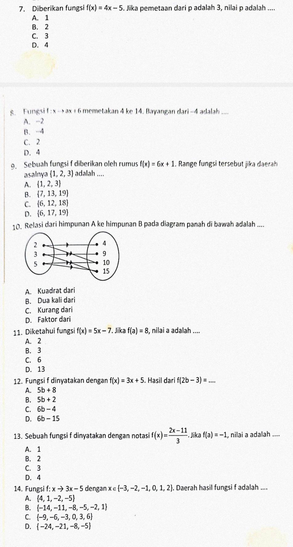 Diberikan fungsi f(x)=4x-5. Jika pemetaan dari p adalah 3, nilai p adalah ....
A. 1
B. 2
C. 3
D. 4
g. Fungsi f : x → ax + 6 memetakan 4 ke 14. Bayangan dari -4 adalah ....
A. -2
B. -4
C. 2
D. 4
. Sebuah fungsi f diberikan oleh rumus f(x)=6x+1. Range fungsi tersebut jika daerah
asalnya  1,2,3 adalah ....
A.  1,2,3
B.  7,13,19
C.  6,12,18
D.  6,17,19
10. Relasi dari himpunan A ke himpunan B pada diagram panah di bawah adalah ....
A. Kuadrat dari
B. Dua kali dari
C. Kurang dari
D. Faktor dari
11. Diketahui fungsi f(x)=5x-7.. Jika f(a)=8 , nilai a adalah ....
A. 2
B. 3
C. 6
D. 13
12. Fungsi f dinyatakan dengan f(x)=3x+5. Hasil dari f(2b-3)=...
A. 5b+8
B. 5b+2
C. 6b-4
D. 6b-15
13. Sebuah fungsi f dinyatakan dengan notasi f(x)= (2x-11)/3 . Jika f(a)=-1 , nilai a adalah ....
A. 1
B. 2
C. 3
D. 4
14. Fungsi f:xto 3x-5 dengan x∈  -3,-2,-1,0,1,2. Daerah hasil fungsi f adalah ....
A.  4,1,-2,-5
B.  -14,-11,-8,-5,-2,1
C.  -9,-6,-3,0,3,6
D.  -24,-21,-8,-5