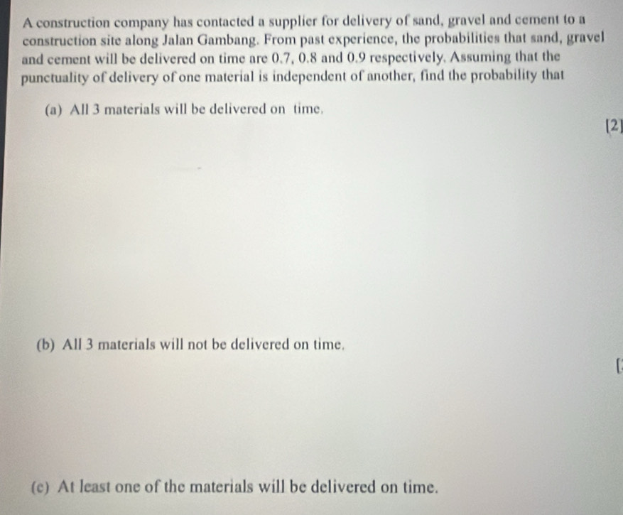 A construction company has contacted a supplier for delivery of sand, gravel and cement to a
construction site along Jalan Gambang. From past experience, the probabilities that sand, gravel
and cement will be delivered on time are 0.7, 0.8 and 0.9 respectively. Assuming that the
punctuality of delivery of one material is independent of another, find the probability that
(a) All 3 materials will be delivered on time.
[2]
(b) All 3 materials will not be delivered on time.
(c) At least one of the materials will be delivered on time.