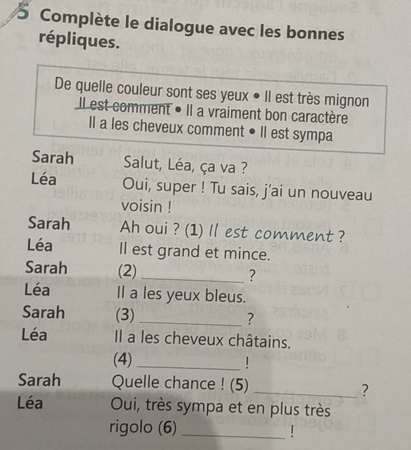 Complète le dialogue avec les bonnes 
répliques. 
De quelle couleur sont ses yeux • Il est très mignon 
Il est comment • Il a vraiment bon caractère 
Il a les cheveux comment • Il est sympa 
Sarah Salut, Léa, ça va ? 
Léa Oui, super ! Tu sais, j’ai un nouveau 
voisin ! 
Sarah Ah oui ? (1) Il est comment ? 
Léa Il est grand et mince. 
Sarah (2)_ 
? 
Léa Il a les yeux bleus. 
Sarah (3)_ 
? 
Léa Il a les cheveux châtains. 
(4)_ 
Sarah Quelle chance ! (5)_ 
? 
Léa Oui, très sympa et en plus très 
rigolo (6)_