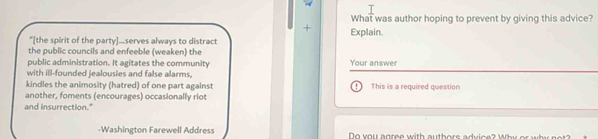 What was author hoping to prevent by giving this advice? 
+ Explain. 
“[the spirit of the party]...serves always to distract 
the public councils and enfeeble (weaken) the 
public administration. It agitates the community Your answer 
with ill-founded jealousies and false alarms, 
kindles the animosity (hatred) of one part against This is a required question 
another, foments (encourages) occasionally riot 
and insurrection." 
-Washington Farewell Address Do you agree with authors advice? Why or