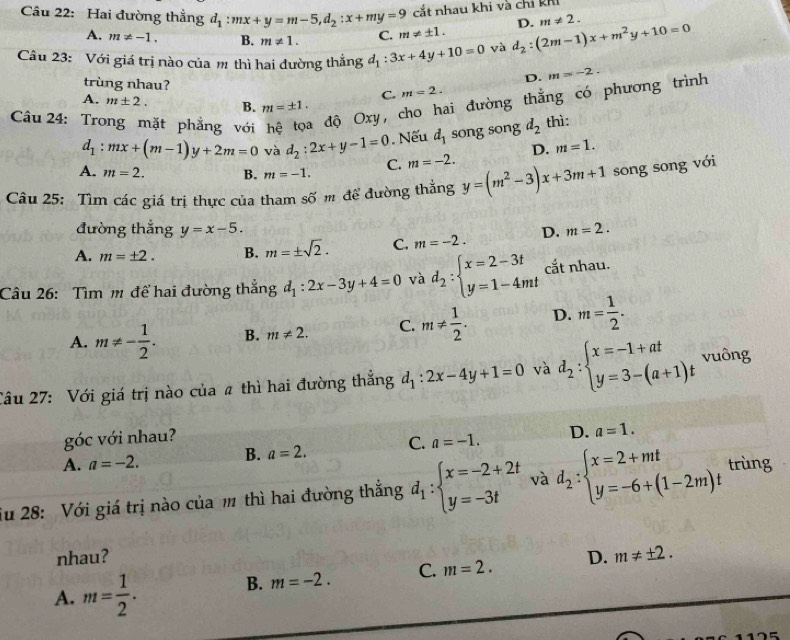 cắt nhau khi và chỉ khi
Câu 22: Hai đường thẳng d_1:mx+y=m-5,d_2:x+my=9 C. m!= ± 1.
D. m!= 2.
A. m!= -1. B. m!= 1.
Câu 23: Với giá trị nào của m thì hai đường thẳng d_1:3x+4y+10=0 yà d_2:(2m-1)x+m^2y+10=0
D. m=-2.
trùng nhau? C. m=2.
A. m± 2. B. m=± 1.
ai đường thắng có phương trình
Câu 24: Tro hặt phẳng với  độ Oxy ,
d_1:mx+(m-1)y+2m=0 và d_2:2x+y-1=0 Nếu d_1 song song d_2 thì:
D. m=1.
A. m=2. B. m=-1. C. m=-2.
Câu 25: Tìm các giá trị thực của tham : Soverline O m để đường thắng y=(m^2-3)x+3m+1 song song với
đường thắng y=x-5.
A. m=± 2. B. m=± sqrt(2). C. m=-2. D. m=2.
Câu 26: Tìm m để hai đường thẳng d_1:2x-3y+4=0 và d_2:beginarrayl x=2-3t y=1-4mtendarray. cắt nhau.
A. m!= - 1/2 . B. m!= 2. C. m!=  1/2 . D. m= 1/2 .
Câu 27: Với giá trị nào của # thì hai đường thẳng d_1:2x-4y+1=0 và d_2:beginarrayl x=-1+at y=3-(a+1)tendarray. vuông
góc với nhau?
A. a=-2. B. a=2. C. a=-1. D. a=1.
iu 28: Với giá trị nào của m thì hai đường thắng d_1:beginarrayl x=-2+2t y=-3tendarray. và d_2:beginarrayl x=2+mt y=-6+(1-2m)tendarray. trùng
nhau? D. m!= ± 2.
A. m= 1/2 .
B. m=-2. C. m=2.
15