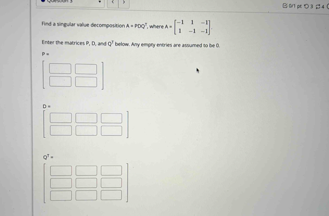 > 
□ 0/1 pt つ 3 4  
Find a singular value decomposition A=PDQ^T , where A=beginbmatrix -1&1&-1 1&-1&-1endbmatrix. 
Enter the matrices P, D, and Q^T below. Any empty entries are assumed to be 0.
P=
beginbmatrix □ &□  □ &□ endbmatrix
D=
beginbmatrix □ &□ &□  □ &□ &□ endbmatrix
Q^T=
beginbmatrix □ &□ &□  □ &□ &□  □ &□ &□ endbmatrix