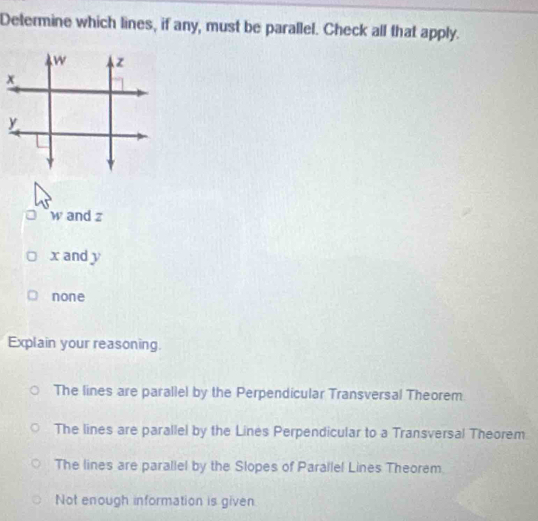 Determine which lines, if any, must be parallel. Check all that apply.
w and z
x and y
none
Explain your reasoning.
The lines are parallel by the Perpendicular Transversal Theorem
The lines are parallel by the Lines Perpendicular to a Transversal Theorem
The lines are parallel by the Slopes of Parallel Lines Theorem
Not enough information is given