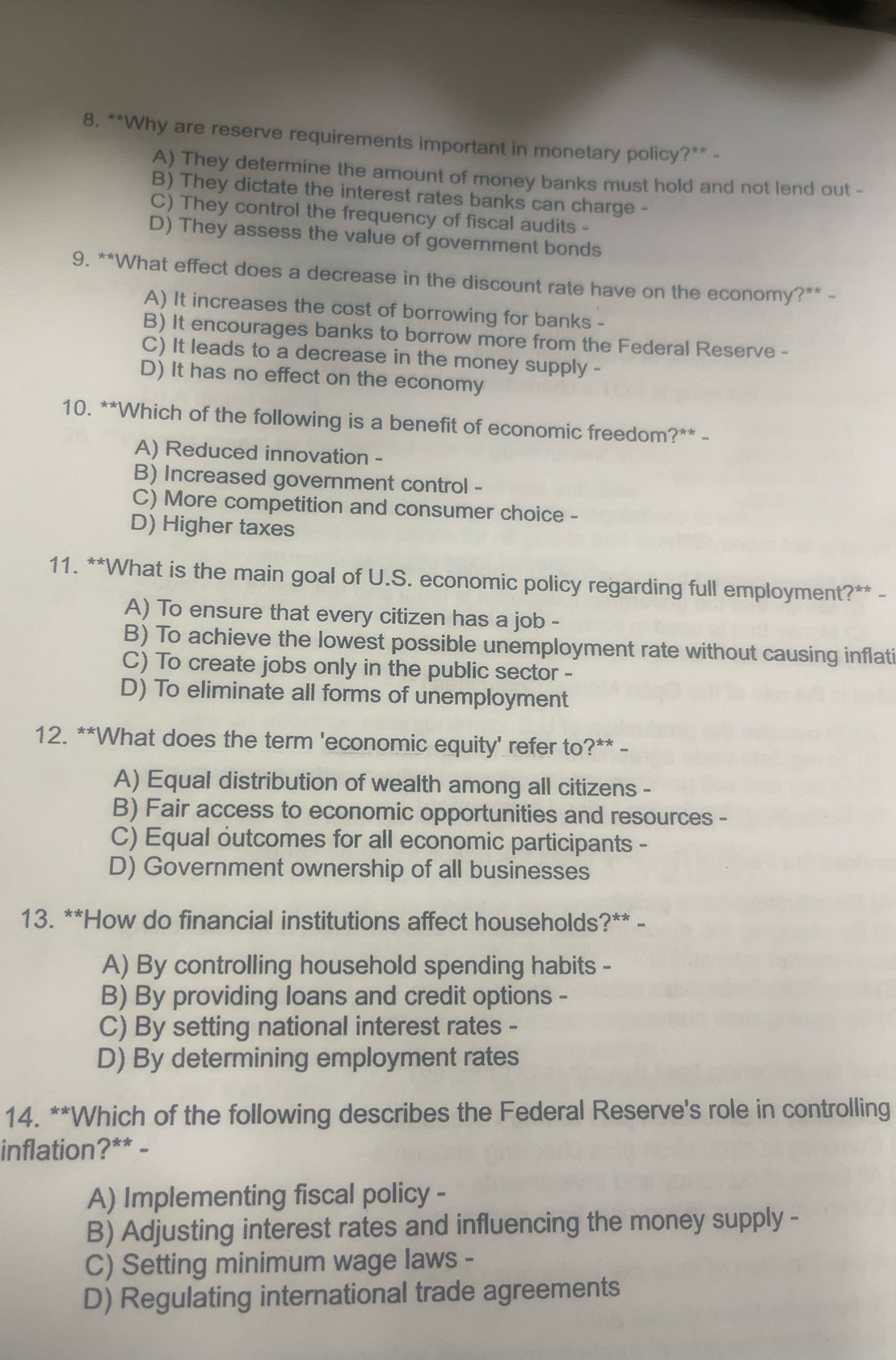 Why are reserve requirements important in monetary policy?** -
A) They determine the amount of money banks must hold and not lend out -
B) They dictate the interest rates banks can charge -
C) They control the frequency of fiscal audits -
D) They assess the value of government bonds
9. **What effect does a decrease in the discount rate have on the economy?** -
A) It increases the cost of borrowing for banks -
B) It encourages banks to borrow more from the Federal Reserve -
C) It leads to a decrease in the money supply -
D) It has no effect on the economy
10. **Which of the following is a benefit of economic freedom?** -
A) Reduced innovation -
B) Increased government control -
C) More competition and consumer choice -
D) Higher taxes
11. **What is the main goal of U.S. economic policy regarding full employment?** -
A) To ensure that every citizen has a job -
B) To achieve the lowest possible unemployment rate without causing inflati
C) To create jobs only in the public sector -
D) To eliminate all forms of unemployment
12. **What does the term 'economic equity' refer to?** -
A) Equal distribution of wealth among all citizens -
B) Fair access to economic opportunities and resources -
C) Equal outcomes for all economic participants -
D) Government ownership of all businesses
13. **How do financial institutions affect households?** -
A) By controlling household spending habits -
B) By providing loans and credit options -
C) By setting national interest rates -
D) By determining employment rates
14. **Which of the following describes the Federal Reserve's role in controlling
inflation?** -
A) Implementing fiscal policy -
B) Adjusting interest rates and influencing the money supply -
C) Setting minimum wage laws -
D) Regulating international trade agreements