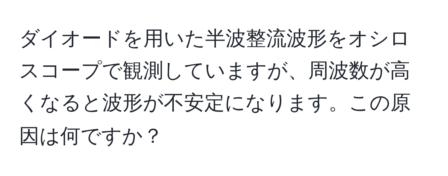 ダイオードを用いた半波整流波形をオシロスコープで観測していますが、周波数が高くなると波形が不安定になります。この原因は何ですか？