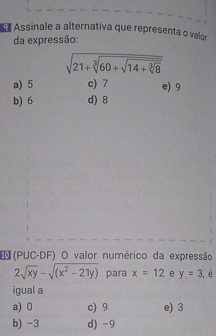 Assinale a alternativa que representa o valor
da expressão:
sqrt(21+sqrt [3]60+sqrt 14+sqrt [3]8)
a) 5 c) 7 e) 9
b) 6 d) 8
I (PUC-DF) O valor numérico da expressão
2sqrt(xy)-sqrt((x^2-21y)) para x=12 e y=3 , é
igual a
a) 0 c) 9 e) 3
b) -3 d) -9