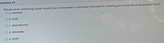 uestion 41
Which of the following foods would you recommend to someone interested in lowering his or her blood cholesterol level?
a. oatmeal
b. milk
c. strawberries
d. almonds
e. pork