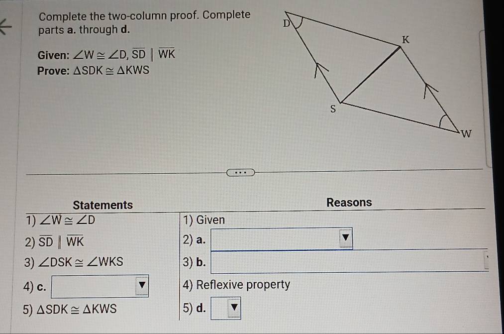 Complete the two-column proof. Complete 
parts a. through d. 
Given: ∠ W≌ ∠ D, overline SD||overline WK
Prove: △ SDK≌ △ KWS
Statements Reasons 
1) ∠ W≌ ∠ D 1) Given 
2) overline SDparallel overline WK 2) a. □ frac -3x1+1-1-1-1-1-1-11-1-1-1-1-1mL  4/5 ( 1/5 -frac ( 1/5 -1)
3) ∠ DSK≌ ∠ WKS 3) b. □
4) c. □ vK> 4) Reflexive property 
5) △ SDK≌ △ KWS 5) d. v