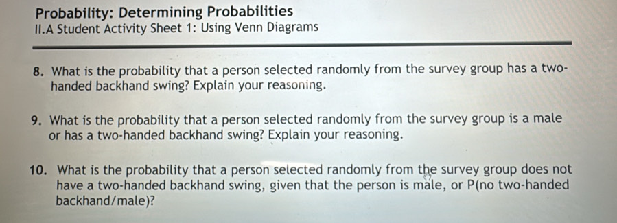 Probability: Determining Probabilities 
II.A Student Activity Sheet 1: Using Venn Diagrams 
8. What is the probability that a person selected randomly from the survey group has a two- 
handed backhand swing? Explain your reasoning. 
9. What is the probability that a person selected randomly from the survey group is a male 
or has a two-handed backhand swing? Explain your reasoning. 
10. What is the probability that a person selected randomly from the survey group does not 
have a two-handed backhand swing, given that the person is male, or P (no two-handed 
backhand/male)?