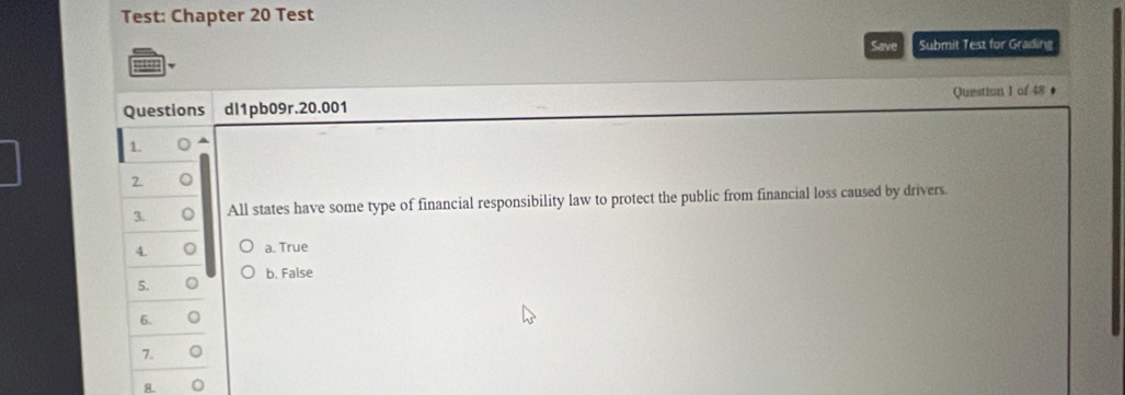 Test: Chapter 20 Test
Save Submit Test for Grading
Questions dl1pb09r.20.001 Question I of 48 ●
1
2. 。
3. All states have some type of financial responsibility law to protect the public from financial loss caused by drivers.
4. 。 a. True
5. 。 b. False
6. o
7. 。
8.