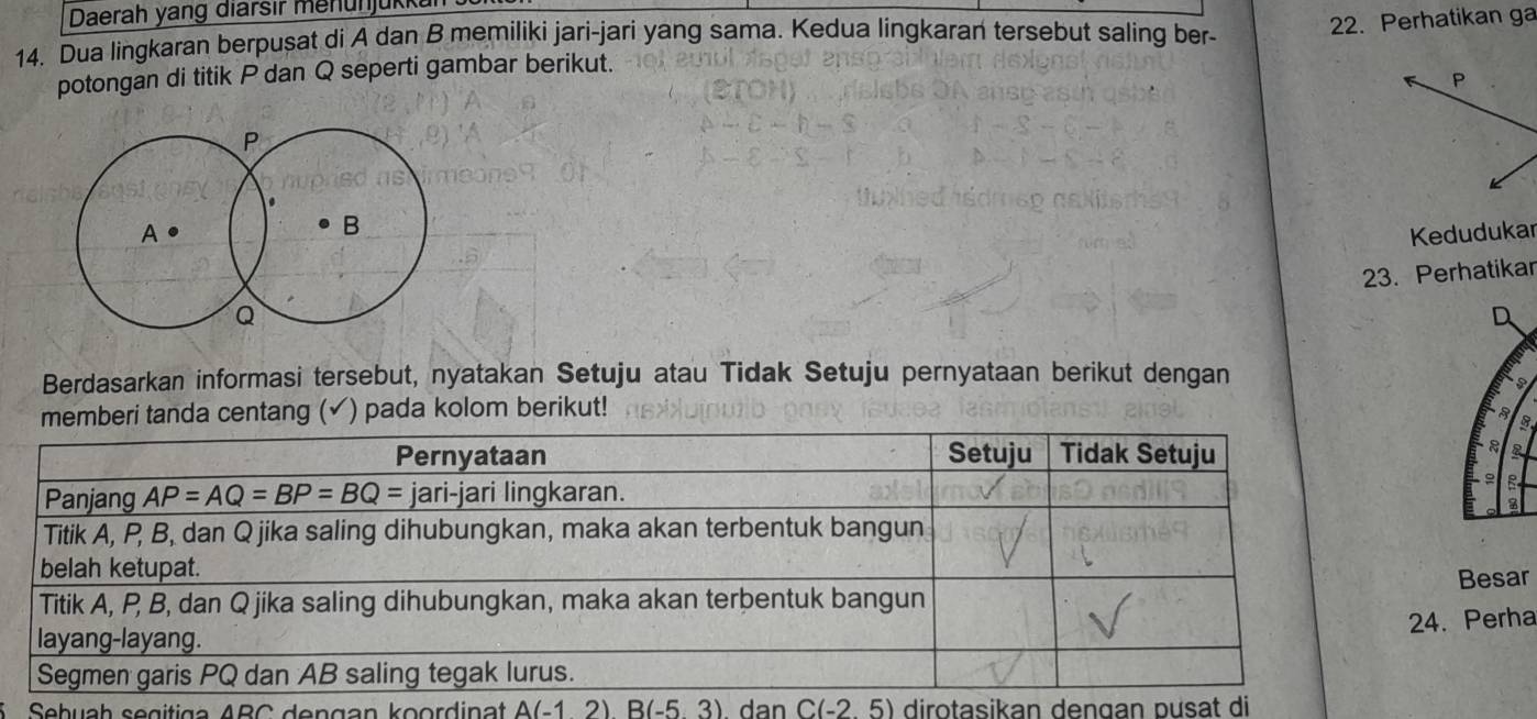 Daerah yang diarsir menünjük
14. Dua lingkaran berpușat di A dan B memiliki jari-jari yang sama. Kedua lingkaran tersebut saling ber-
potongan di titik P dan Q seperti gambar berikut. 22. Perhatikan ga
P
.
B
A. Kedudukar
23. Perhatikar
Q
D
Berdasarkan informasi tersebut, nyatakan Setuju atau Tidak Setuju pernyataan berikut dengan
centang ( ) pada kolom berikut!
8
a
。 R
Besar
4. Perha
5  Sebuah segitiga ABC dengan koordinat A(-12)B(-53) dan C(-2,5) dirotasikan dengan pusat di