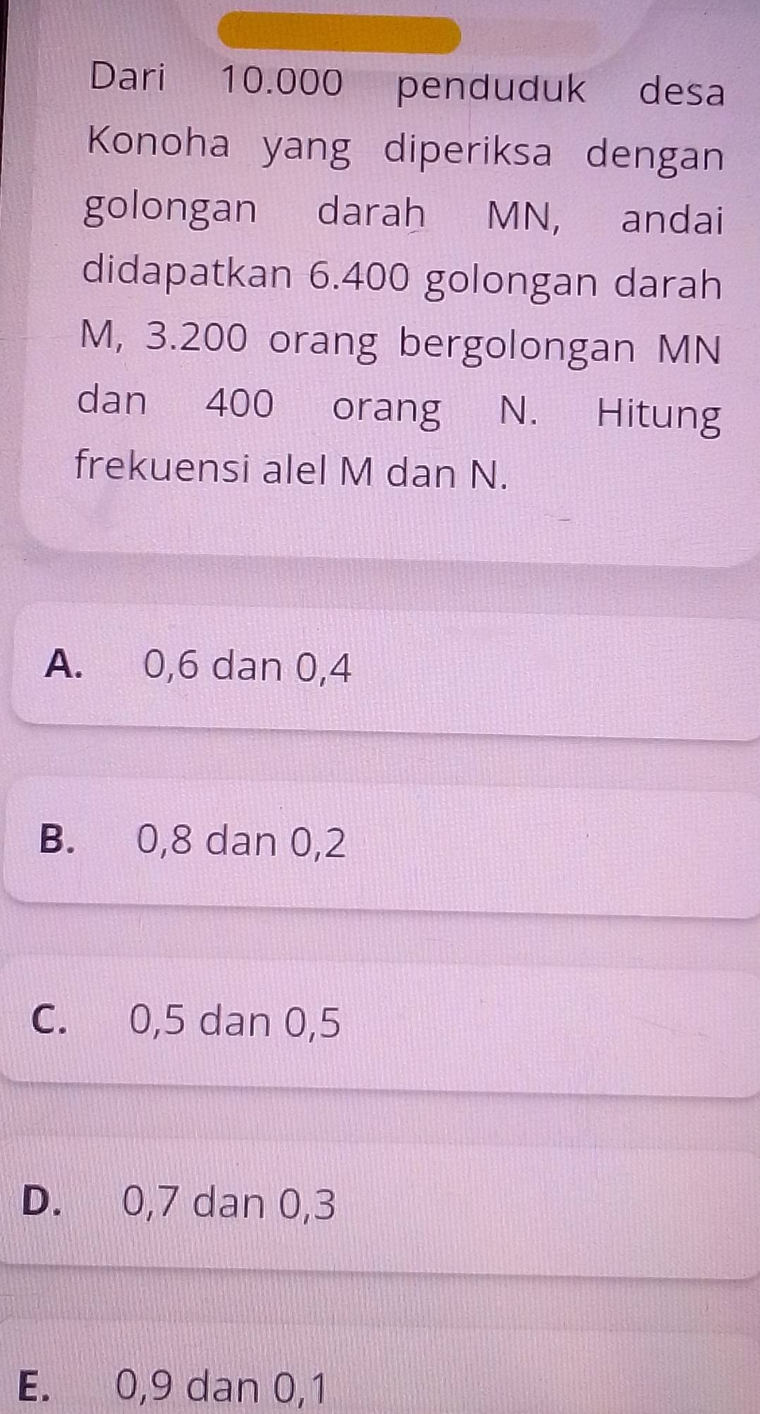 Dari 10.000 penduduk desa
Konoha yang diperiksa dengan
golongan darah MN, andai
didapatkan 6.400 golongan darah
M, 3.200 orang bergolongan MN
dan 400 orang N. Hitung
frekuensi alel M dan N.
A. 0, 6 dan 0, 4
B. 0, 8 dan 0, 2
C. 0, 5 dan 0, 5
D. 0, 7 dan 0, 3
E. 0, 9 dan 0, 1