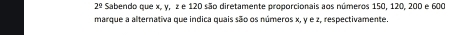 2^(frac 1)2 Sabendo que x, y, z e 120 são diretamente proporcionais aos números 150, 120, 200 e 600
marque a alternativa que indica quais são os números x, y e z, respectivamente.