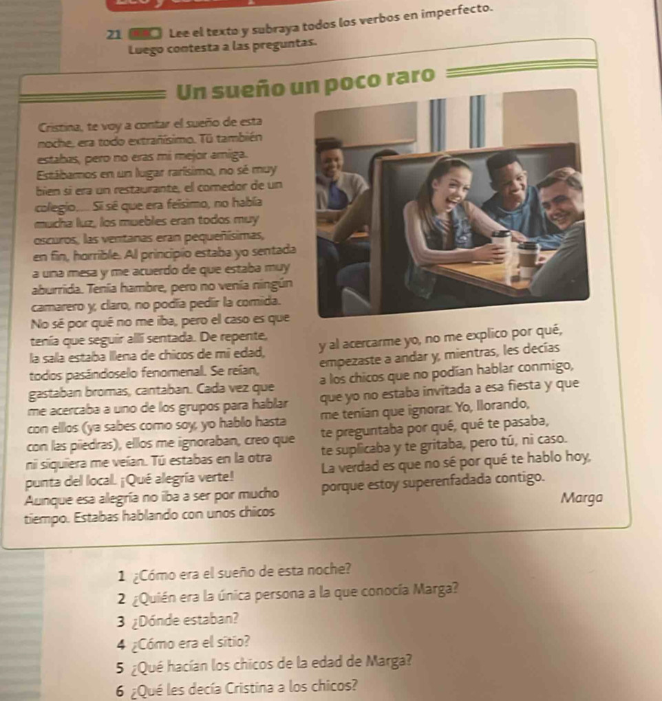 21 □ Lee el texto y subraya todos los verbos en imperfecto.
Luego contesta a las preguntas.
Un sueño  raro
Cristina, te voy a contar el sueño de esta
noche, era todo extrañísimo. Tū también
estabas, pero no eras mi mejor amiga.
Estábamos en un lugar rarísimo, no sé muy
bien sí éra un restaurante, el comedor de un
colegio.... Si sé que era felsimo, no había
mucha luz, los muebles eran todos muy
oscuros, las ventanas eran pequeñísimas,
en fin, horrible. Al principio estaba yo sentada
a una mesa y me acuerdo de que estaba muy
aburrida. Tenía hambre, pero no venía ningún
camarero y, claro, no podía pedir la comida.
No sé por qué no me iba, pero el caso es que
tenía que seguir allí sentada. De repente,
la salla estaba llena de chicos de mi edad, y al acercarme yo, no me explico por qué,
todos pasándoselo fenomenal. Se reían, empezaste a andar y, mientras, les decías
gastaban bromas, cantaban. Cada vez que a los chicos que no podían hablar conmigo,
me acercaba a uno de los grupos para hablar que yo no estaba invitada a esa fiesta y que
con ellos (ya sabes como soy, yo hablo hasta me tenian que ignorar. Yo, llorando,
con las piedras), ellos me ignoraban, creo que te preguntaba por qué, qué te pasaba,
ni siquiera me veían. Tú estabas en la otra te suplicaba y te gritaba, pero tú, ni caso.
punta del local. ¡Qué alegría verte! La verdad es que no sé por qué te hablo hoy,
Aunque esa alegría no iba a ser por mucho porque estoy superenfadada contigo.
Marga
tiempo. Estabas hablando con unos chicos
1 ¿Cómo era el sueño de esta noche?
2 ¿Quién era la única persona a la que conocía Marga?
3 ¿Dónde estaban?
4 ¿Cómo era el sitio?
5 ¿Qué hacían los chicos de la edad de Marga?
6 ¿Qué les decía Cristina a los chicos?