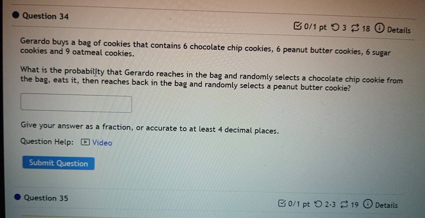 [ 0/1 pt つ 3 ⇄ 18 ⓘ Details 
Gerardo buys a bag of cookies that contains 6 chocolate chip cookies, 6 peanut butter cookies, 6 sugar 
cookies and 9 oatmeal cookies. 
What is the probability that Gerardo reaches in the bag and randomly selects a chocolate chip cookie from 
the bag, eats it, then reaches back in the bag and randomly selects a peanut butter cookie? 
Give your answer as a fraction, or accurate to at least 4 decimal places. 
Question Help: D Video 
Submit Question 
Question 35 
□ 0/1 pt つ2-3 ; 19 Details