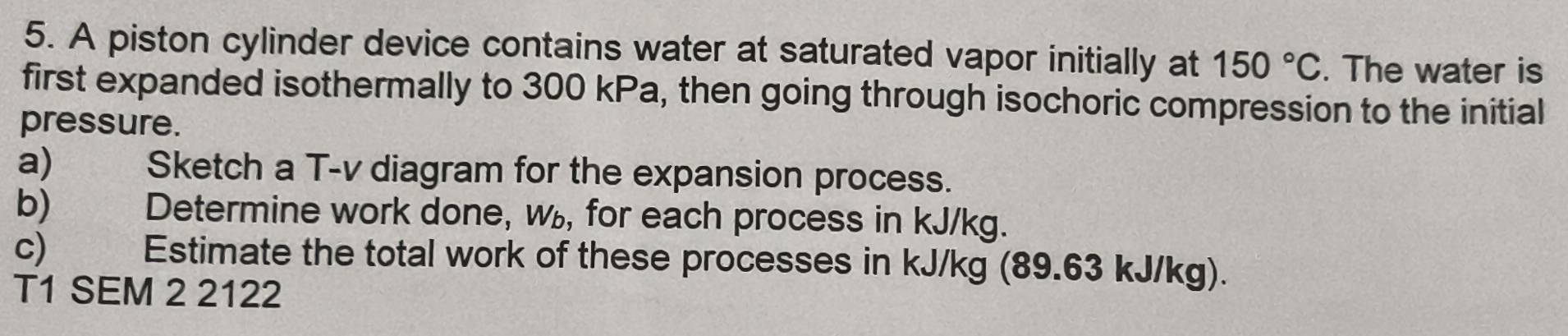 A piston cylinder device contains water at saturated vapor initially at 150°C. The water is 
first expanded isothermally to 300 kPa, then going through isochoric compression to the initial 
pressure. 
a) Sketch a T-v diagram for the expansion process. 
b) Determine work done, w, for each process in kJ/kg. 
c) | Estimate the total work of these processes in kJ/kg (89.63 kJ/kg). 
T1 SEM 2 2122